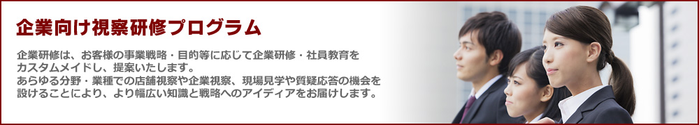 企業向け視察研修プログラム 企業研修は、お客様の事業戦略・目的等に応じて企業研修・社員教育をカスタムメイドし、提案いたします。あらゆる分野・業種での店舗視察や企業視察、現場見学や質疑応答の機会を設けることにより、より幅広い知識と戦略へのアイディアをお届けします。
