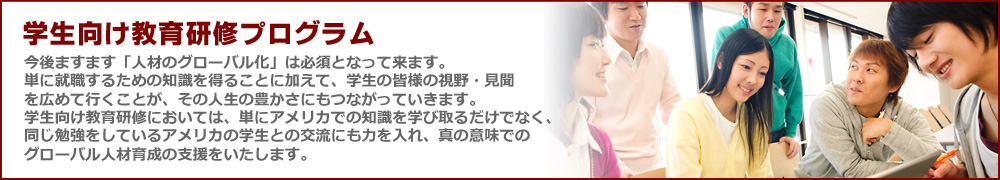 学生向け視察研修プログラム　今後ますます「人材のグローバル化」は必須となって来ます。
単に就職するための知識を得ることに加えて、学生の皆様の視野・見聞を広めて行くことが、その人生の豊かさにもつながっていきます。
学生向け教育研修においては、単にアメリカでの知識を学び取るだけでなく、同じ勉強をしているアメリカの学生との交流にも力を入れ、真の意味でのグローバル人材育成の支援をいたします。

