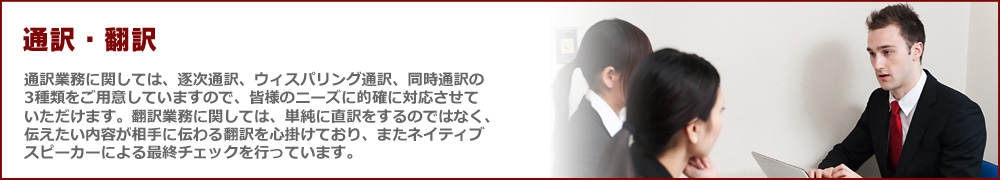 通訳・翻訳　通訳業務に関しては、逐次通訳、ウィスパリング通訳、同時通訳の3種類をご用意していますので、皆様のニーズに的確に対応させていただけます。翻訳業務に関しては、単純に直訳をするのではなく、伝えたい内容が相手に伝わる翻訳を心掛けており、またネイティブスピーカーによる最終チェックを行っています。