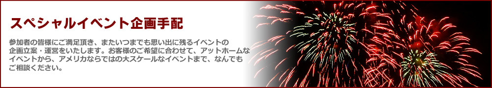 スペシャルイベント企画手配 参加者の皆様にご満足頂き、またいつまでも思い出に残るイベントの企画立案・運営をいたします。お客様のご希望に合わせて、アットホームなイベントから、アメリカならではの大スケールなイベントまで、なんでもご相談ください。