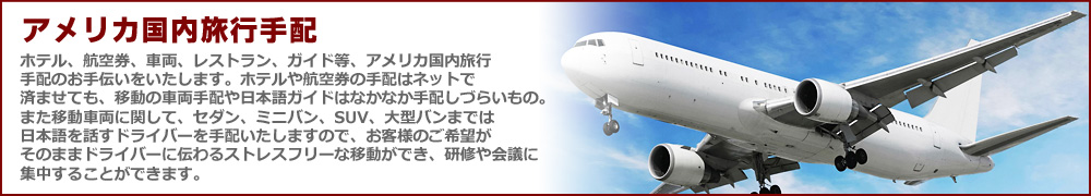 アメリカ国内旅行手配 ホテル、航空券、車両、レストラン、ガイド等、アメリカ国内旅行
手配のお手伝いをいたします。ホテルや航空券の手配はネットで済ませても、移動の車両手配や日本語ガイドはなかなか手配しづらいもの。
また移動車両に関して、セダン、ミニバン、SUV、大型バンまでは日本語を話すドライバーを手配いたしますので、お客様のご希望がそのままドライバーに伝わるストレスフリーな移動ができ、研修や会議に集中することができます。